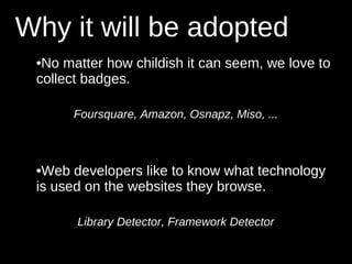 Why it will be adopted
 •No matter how childish it can seem, we love to
 collect badges.

      Foursquare, Amazon, Osnapz, Miso, ...



 •Web developers like to know what technology
 is used on the websites they browse.

       Library Detector, Framework Detector
 