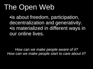 The Open Web
 •is about freedom, participation,
 decentralization and generativity.
 •is materialized in different ways in
 our online lives.


   How can we make people aware of it?
How can we make people start to care about it?
 