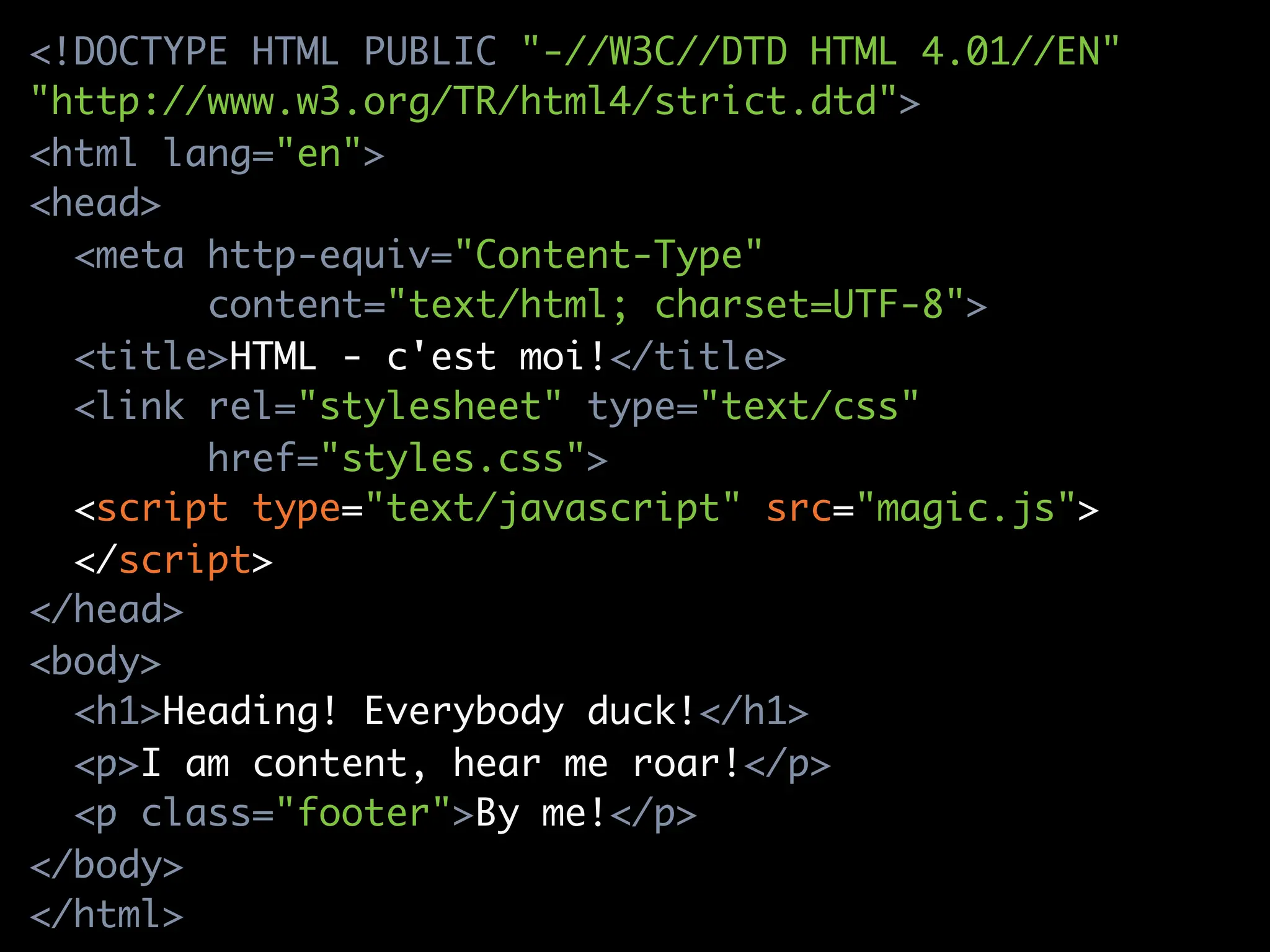 <!DOCTYPE HTML PUBLIC "-//W3C//DTD HTML 4.01//EN"
"http://www.w3.org/TR/html4/strict.dtd">
<html lang="en">
<head>
  <meta http-equiv="Content-Type"
        content="text/html; charset=UTF-8">
  <title>HTML - c'est moi!</title>
  <link rel="stylesheet" type="text/css"
        href="styles.css">
  <script type="text/javascript" src="magic.js">
  </script>
</head>
<body>
  <h1>Heading! Everybody duck!</h1>
  <p>I am content, hear me roar!</p>
  <p class="footer">By me!</p>
</body>
</html>
 