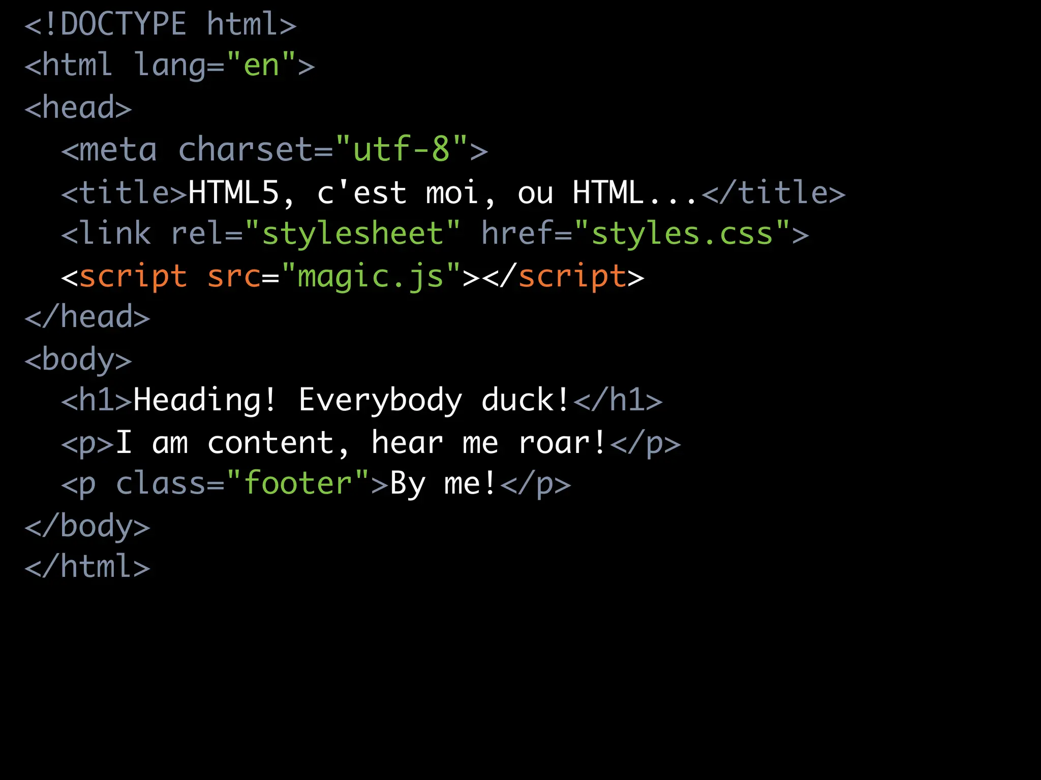<!DOCTYPE html>
<html lang="en">
<head>
  <meta charset="utf-8">
  <title>HTML5, c'est moi, ou HTML...</title>
  <link rel="stylesheet" href="styles.css">
  <script src="magic.js"></script>
</head>
<body>
  <h1>Heading! Everybody duck!</h1>
  <p>I am content, hear me roar!</p>
  <p class="footer">By me!</p>
</body>
</html>
 