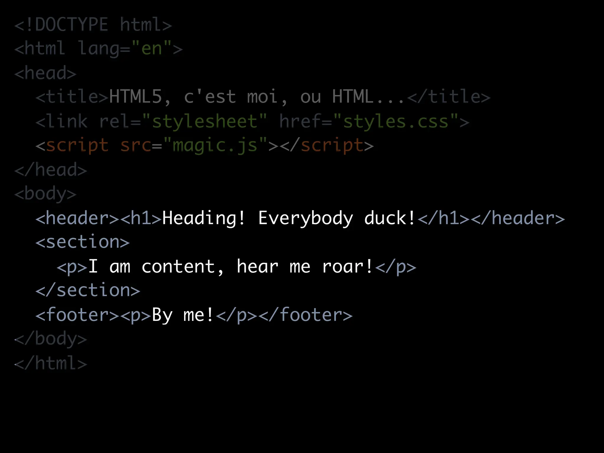 <!DOCTYPE html>
<html lang="en">
<head>
  <title>HTML5, c'est moi, ou HTML...</title>
  <link rel="stylesheet" href="styles.css">
  <script src="magic.js"></script>
</head>
<body>
  <header><h1>Heading! Everybody duck!</h1></header>
  <section>
    <p>I am content, hear me roar!</p>
  </section>
  <footer><p>By me!</p></footer>
</body>
</html>
 