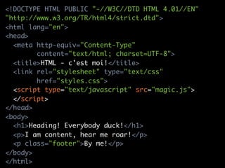 <!DOCTYPE HTML PUBLIC "-//W3C//DTD HTML 4.01//EN"
"http://www.w3.org/TR/html4/strict.dtd">
<html lang="en">
<head>
  <meta http-equiv="Content-Type"
        content="text/html; charset=UTF-8">
  <title>HTML - c'est moi!</title>
  <link rel="stylesheet" type="text/css"
        href="styles.css">
  <script type="text/javascript" src="magic.js">
  </script>
</head>
<body>
  <h1>Heading! Everybody duck!</h1>
  <p>I am content, hear me roar!</p>
  <p class="footer">By me!</p>
</body>
</html>
 