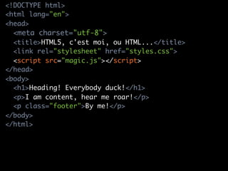 <!DOCTYPE html>
<html lang="en">
<head>
  <meta charset="utf-8">
  <title>HTML5, c'est moi, ou HTML...</title>
  <link rel="stylesheet" href="styles.css">
  <script src="magic.js"></script>
</head>
<body>
  <h1>Heading! Everybody duck!</h1>
  <p>I am content, hear me roar!</p>
  <p class="footer">By me!</p>
</body>
</html>
 