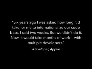–Developer, Apptio
“Six years ago I was asked how long it’d
take for me to internationalize our code
base. I said two weeks. But we didn’t do it.
Now, it would take months of work — with
multiple developers.”
 