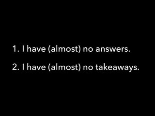 1. I have (almost) no answers.
2. I have (almost) no takeaways.
 