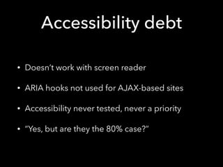 Accessibility debt
• Doesn’t work with screen reader
• ARIA hooks not used for AJAX-based sites
• Accessibility never tested, never a priority
• “Yes, but are they the 80% case?”
 
