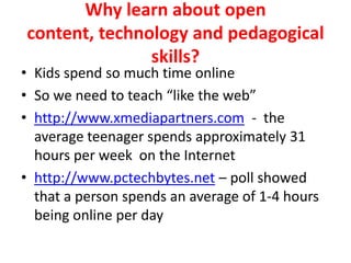Why learn about open content, technology and pedagogical skills?Kids spend so much time onlineSo we need to teach “like the web”http://www.xmediapartners.com  -  the average teenager spends approximately 31 hours per week  on the Internethttp://www.pctechbytes.net – poll showed that a person spends an average of 1-4 hours being online per day
