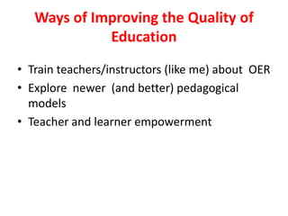 Ways of Improving the Quality of EducationTrain teachers/instructors (like me) about  OERExplore  newer  (and better) pedagogical modelsTeacher and learner empowerment