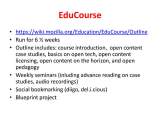EduCoursehttps://wiki.mozilla.org/Education/EduCourse/OutlineRun for 6 ½ weeksOutline includes: course introduction,  open content case studies, basics on open tech, open content licensing, open content on the horizon, and open pedagogyWeekly seminars (inluding advance reading on case studies, audio recordings)Social bookmarking (diigo, del.i.cious)Blueprint project