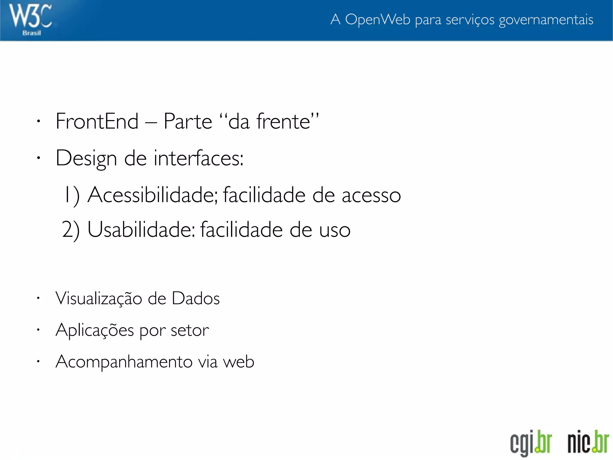 A OpenWeb para serviços governamentais




•   FrontEnd – Parte “da frente”
•   Design de interfaces:
    1) Acessibilidade; facilidade de acesso
    2) Usabilidade: facilidade de uso

•   Visualização de Dados
•   Aplicações por setor
•   Acompanhamento via web
 