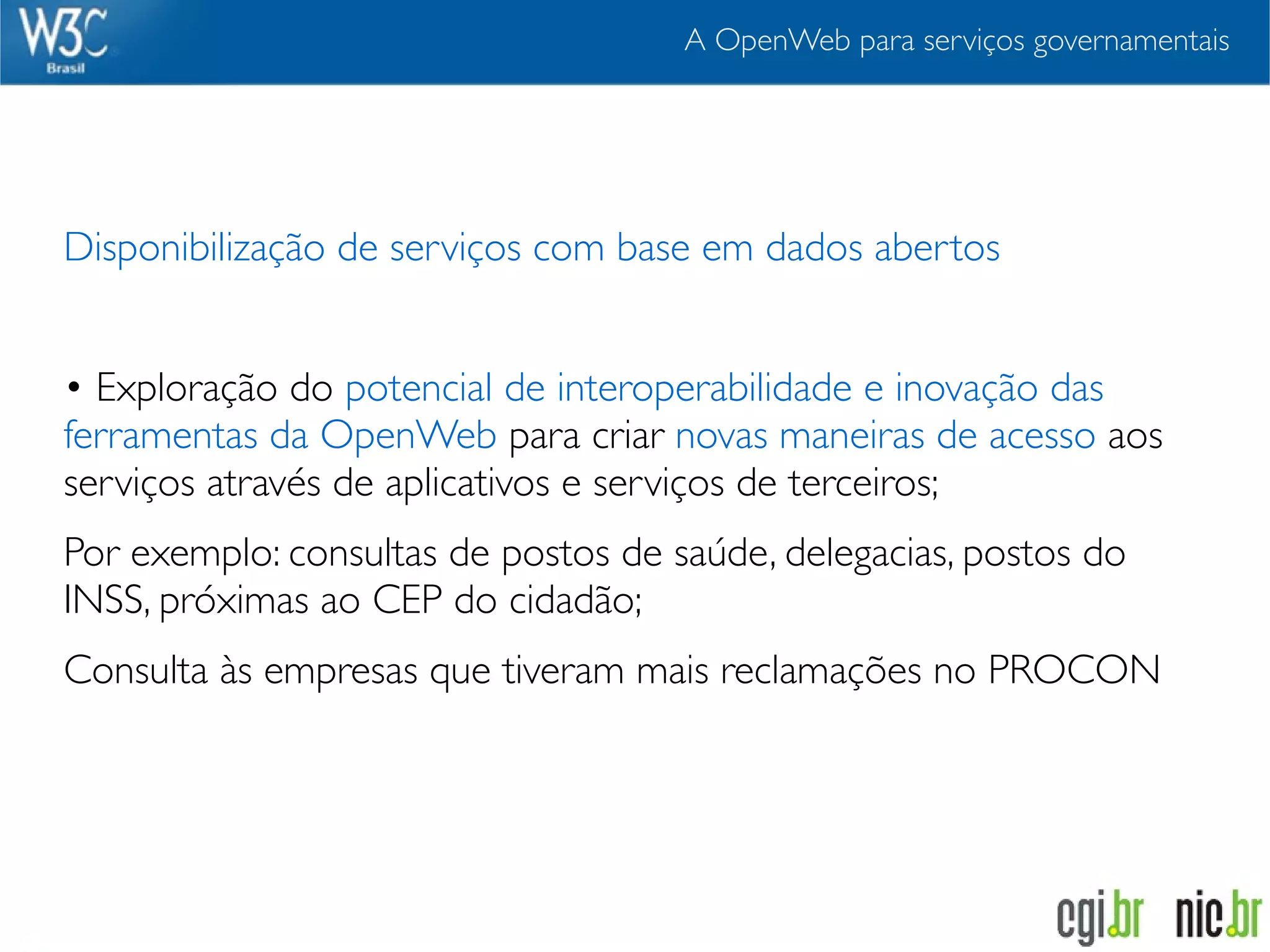 A OpenWeb para serviços governamentais




Disponibilização de serviços com base em dados abertos


• Exploração do potencial de interoperabilidade e inovação das
ferramentas da OpenWeb para criar novas maneiras de acesso aos
serviços através de aplicativos e serviços de terceiros;
Por exemplo: consultas de postos de saúde, delegacias, postos do
INSS, próximas ao CEP do cidadão;
Consulta às empresas que tiveram mais reclamações no PROCON
 