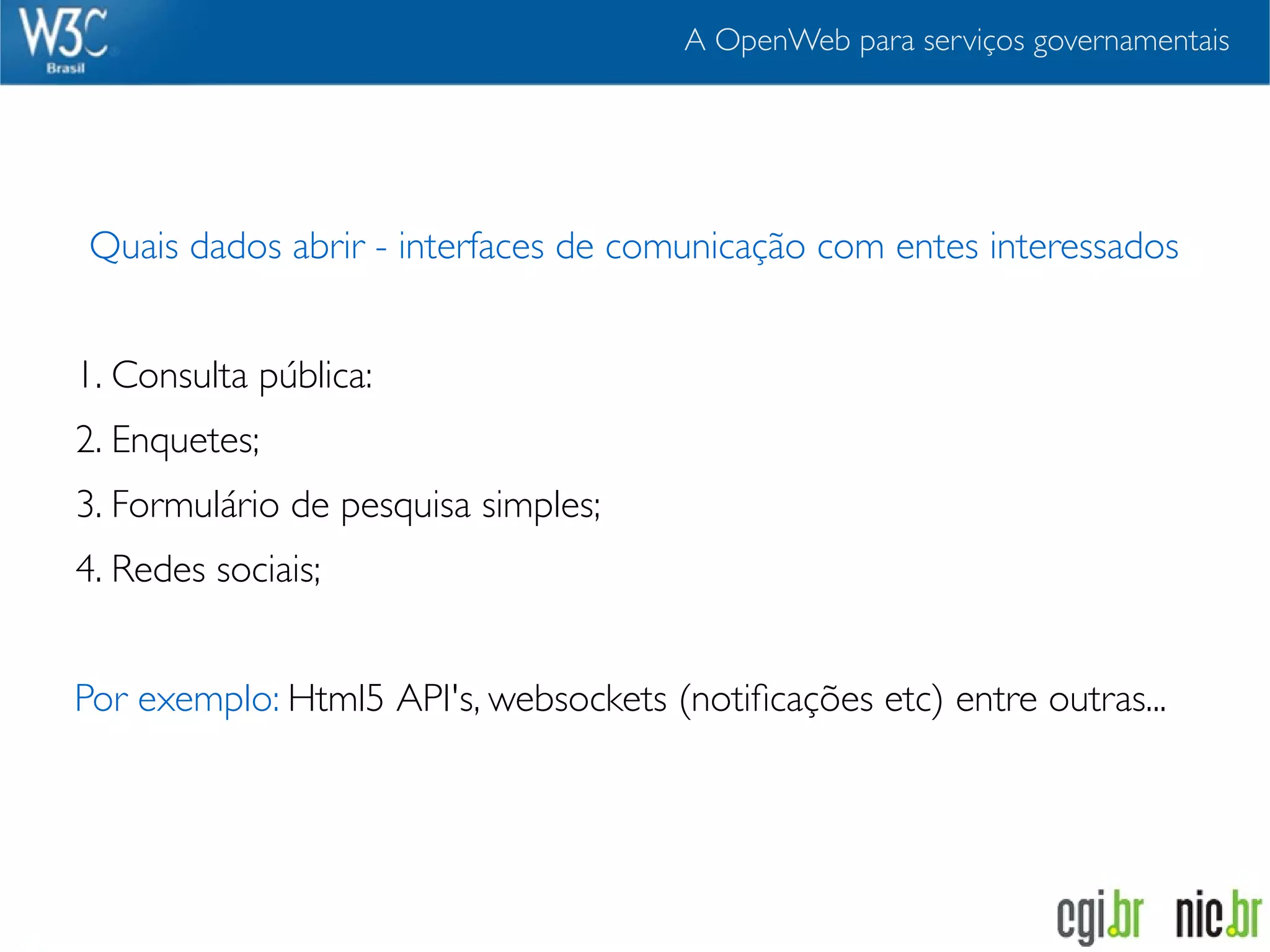 A OpenWeb para serviços governamentais




Quais dados abrir - interfaces de comunicação com entes interessados


1. Consulta pública:
2. Enquetes;
3. Formulário de pesquisa simples;
4. Redes sociais;


Por exemplo: Html5 API's, websockets (notiﬁcações etc) entre outras...
 