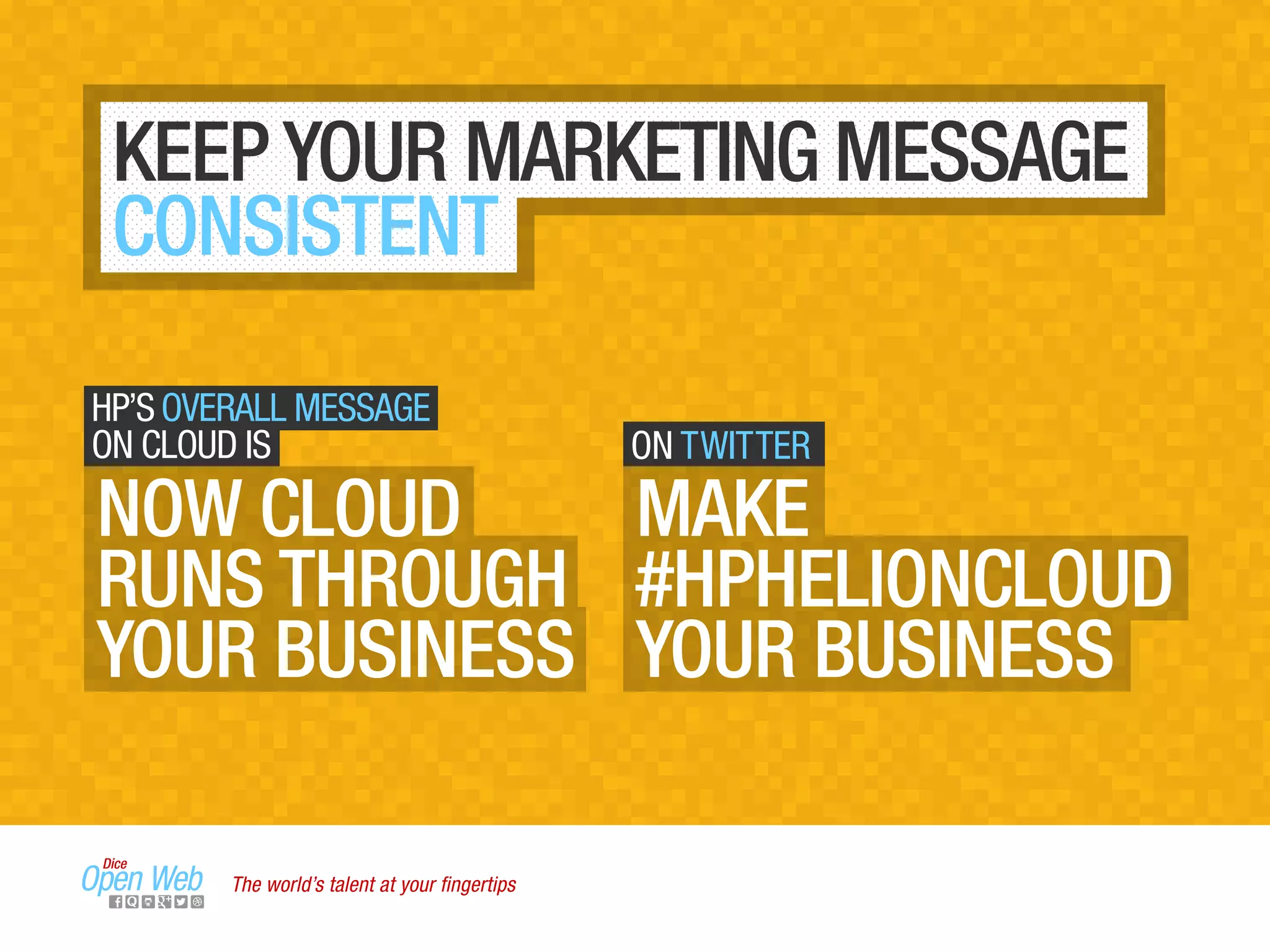 KEEP YOUR MARKETING MESSAGE
CONSISTENT
HP’S OVERALL MESSAGE
ON CLOUD IS
NOW CLOUD
RUNS THROUGH
YOUR BUSINESS
ON TWITTER
MAKE
#HPHELIONCLOUD
YOUR BUSINESS
The world’s talent at your ﬁngertips
 