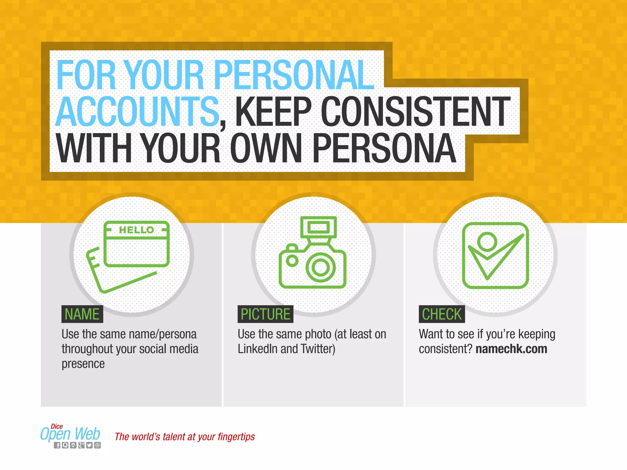FOR YOUR PERSONAL
ACCOUNTS, KEEP CONSISTENT
WITH YOUR OWN PERSONA
Use the same name/persona
throughout your social media
presence
Want to see if you’re keeping
consistent? namechk.com
Use the same photo (at least on
LinkedIn and Twitter)
NAME PICTURE CHECK
The world’s talent at your ﬁngertips
HELLO
 