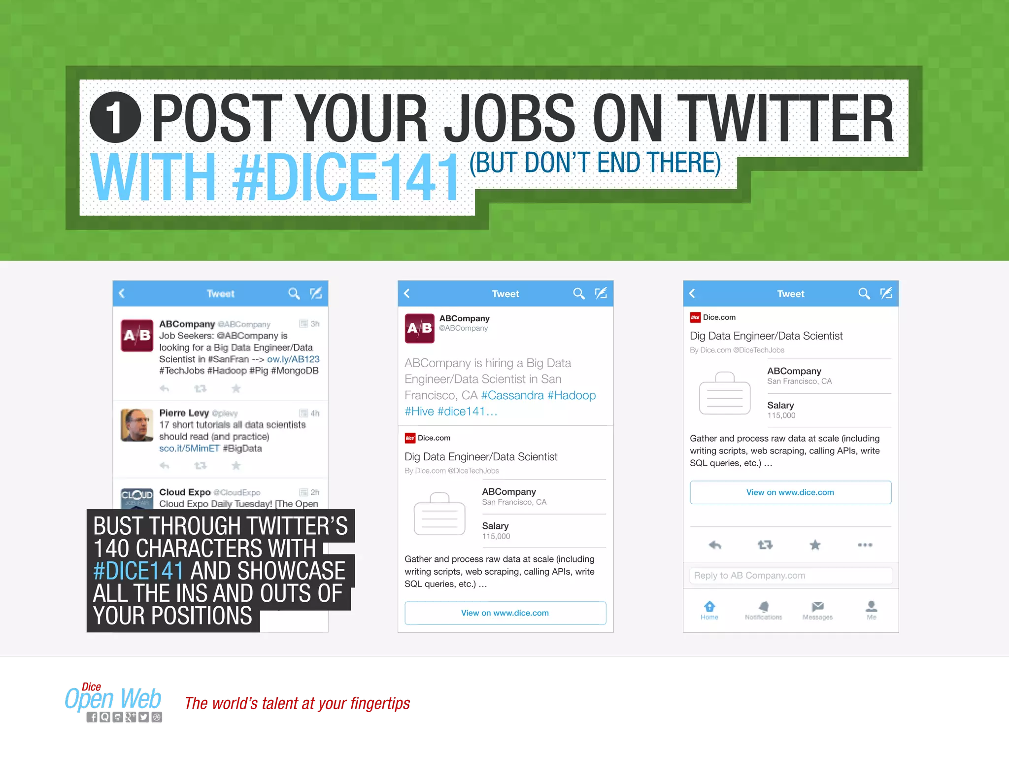 Reply to AB Company.com
Tweet
Dig Data Engineer/Data Scientist
By Dice.com @DiceTechJobs
Dice.com
ABCompany
San Francisco, CA
Salary
115,000
View on www.dice.com
Gather and process raw data at scale (including
writing scripts, web scraping, calling APIs, write
SQL queries, etc.) …
ABCompany is hiring a Big Data
Engineer/Data Scientist in San
Francisco, CA #Cassandra #Hadoop
#Hive #dice141…
A B
Tweet
ABCompany
@ABCompany
Dig Data Engineer/Data Scientist
By Dice.com @DiceTechJobs
Dice.com
ABCompany
San Francisco, CA
Salary
115,000
View on www.dice.com
Gather and process raw data at scale (including
writing scripts, web scraping, calling APIs, write
SQL queries, etc.) …
POST YOUR JOBS ON TWITTER
WITH #DICE141(BUT DON’T END THERE)
1
BUST THROUGH TWITTER’S
140 CHARACTERS WITH
#DICE141 AND SHOWCASE
ALL THE INS AND OUTS OF
YOUR POSITIONS
The world’s talent at your ﬁngertips
 