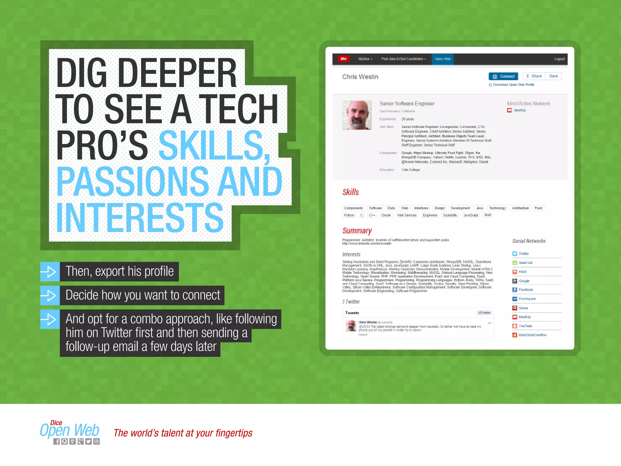 DIG DEEPER
TO SEE A TECH
PRO’S SKILLS,
PASSIONS AND
INTERESTS
Then, export his proﬁle
Decide how you want to connect
And opt for a combo approach, like following
him on Twitter ﬁrst and then sending a
follow-up email a few days later
The world’s talent at your ﬁngertips
 