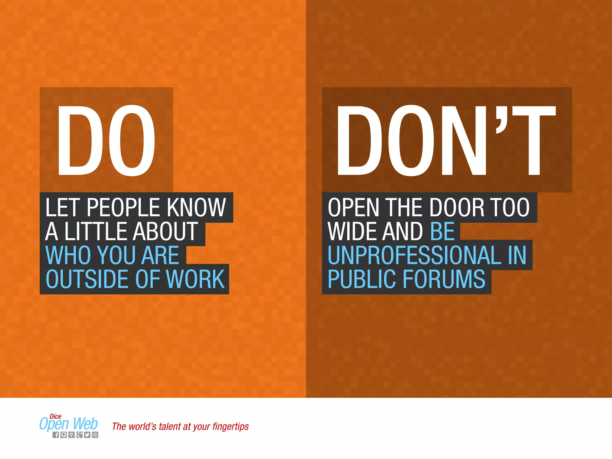 DO DON’TLET PEOPLE KNOW
A LITTLE ABOUT
WHO YOU ARE
OUTSIDE OF WORK
OPEN THE DOOR TOO
WIDE AND BE
UNPROFESSIONAL IN
PUBLIC FORUMS
The world’s talent at your ﬁngertips
 
