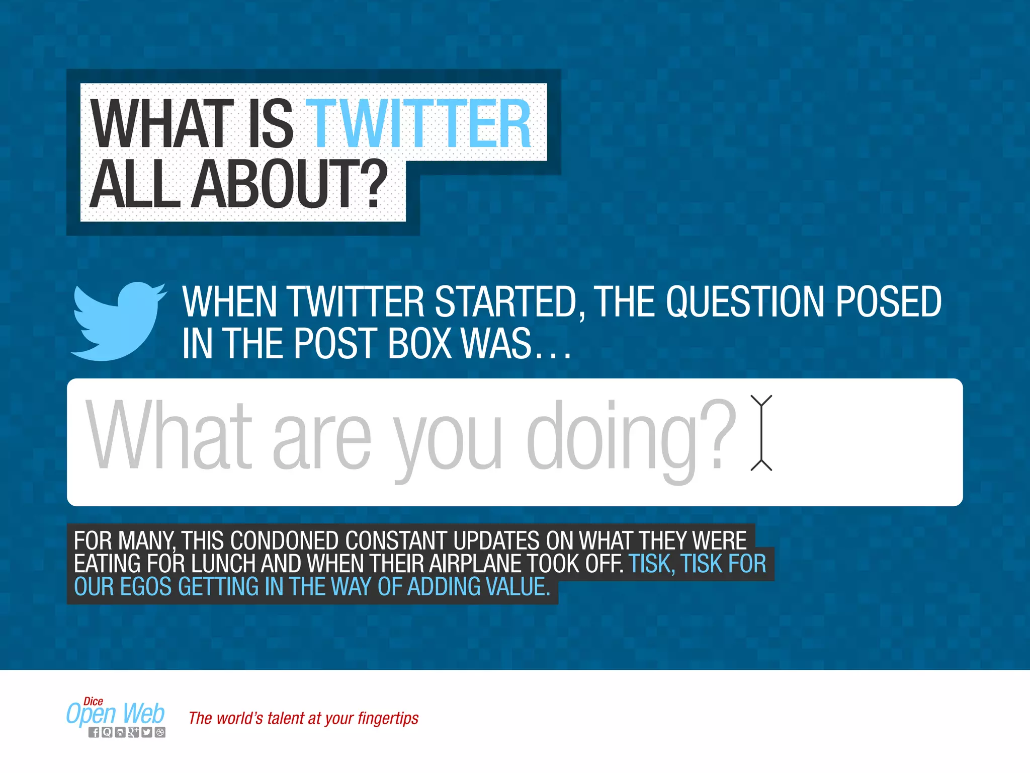 WHAT IS TWITTER
ALL ABOUT?
What are you doing?
WHEN TWITTER STARTED,THE QUESTION POSED
IN THE POST BOX WAS…
FOR MANY,THIS CONDONED CONSTANT UPDATES ON WHAT THEY WERE
EATING FOR LUNCH AND WHEN THEIR AIRPLANE TOOK OFF.TISK,TISK FOR
OUR EGOS GETTING IN THE WAY OF ADDING VALUE.
The world’s talent at your ﬁngertips
 