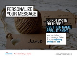 The world’s talent at your ﬁngertips #SOCIALRECRUITING2016
PERSONALIZE
YOUR MESSAGE
DO NOT WRITE
“HI THERE.”
USE THEIR NAME.
SPELL IT RIGHT.
And use it often in
your message. Embed
it in the beginning,
middle and end.
 