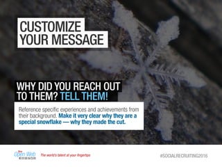 The world’s talent at your ﬁngertips #SOCIALRECRUITING2016
CUSTOMIZE
YOUR MESSAGE
WHY DID YOU REACH OUT
TO THEM? TELL THEM!
Reference speciﬁc experiences and achievements from
their background. Make it very clear why they are a
special snowﬂake — why they made the cut.
 
