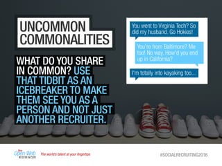 The world’s talent at your ﬁngertips #SOCIALRECRUITING2016
UNCOMMON
COMMONALITIES
WHAT DO YOU SHARE
IN COMMON? USE
THAT TIDBIT AS AN
ICEBREAKER TO MAKE
THEM SEE YOU AS A
PERSON AND NOT JUST
ANOTHER RECRUITER.
You went to Virginia Tech? So
did my husband. Go Hokies!
I'm totally into kayaking too...
You're from Baltimore? Me
too! No way. How'd you end
up in California?
 
