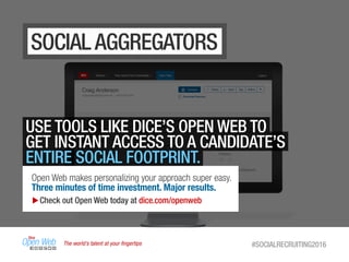 The world’s talent at your ﬁngertips #SOCIALRECRUITING2016
SOCIAL AGGREGATORS
USE TOOLS LIKE DICE’S OPEN WEB TO
GET INSTANT ACCESS TO A CANDIDATE’S
ENTIRE SOCIAL FOOTPRINT.
Open Web makes personalizing your approach super easy.
Three minutes of time investment. Major results.
Check out Open Web today at dice.com/openweb
 