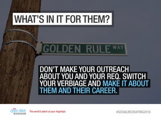 The world’s talent at your ﬁngertips #SOCIALRECRUITING2016
DON’T MAKE YOUR OUTREACH
ABOUT YOU AND YOUR REQ. SWITCH
YOUR VERBIAGE AND MAKE IT ABOUT
THEM AND THEIR CAREER.
WHAT’S IN IT FOR THEM?
 
