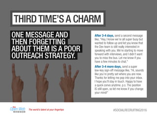 The world’s talent at your ﬁngertips #SOCIALRECRUITING2016
THIRD TIME’S A CHARM
ONE MESSAGE AND
THEN FORGETTING
ABOUT THEM IS A POOR
OUTREACH STRATEGY.
After 3-4 days, send a second message
like, “Hey, I know we’re all super busy but
wanted to follow up and let you know that
the Dev team is still really interested in
speaking with you. We’re starting to move
forward with interviews, and I didn’t want
you to miss the bus. Let me know if you
have a few minutes to chat."
After 3-4 more days, send a super
low-key sign-off message like, “Hi, sounds
like you’re pretty set where you are now.
Thanks for letting me pop into your inbox.
I hope you’ll stay in touch. Happy to have
a quick convo anytime. p.s. The position
IS still open, so let me know if you change
your mind!”
 
