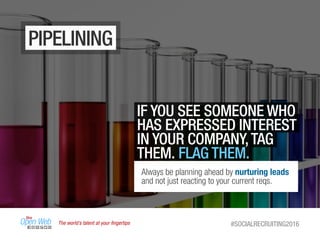 The world’s talent at your ﬁngertips #SOCIALRECRUITING2016
PIPELINING
IF YOU SEE SOMEONE WHO
HAS EXPRESSED INTEREST
IN YOUR COMPANY,TAG
THEM. FLAG THEM.
Always be planning ahead by nurturing leads
and not just reacting to your current reqs.
 