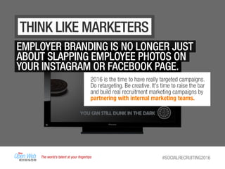 The world’s talent at your ﬁngertips #SOCIALRECRUITING2016
THINK LIKE MARKETERS
EMPLOYER BRANDING IS NO LONGER JUST
ABOUT SLAPPING EMPLOYEE PHOTOS ON
YOUR INSTAGRAM OR FACEBOOK PAGE.
2016 is the time to have really targeted campaigns.
Do retargeting. Be creative. It's time to raise the bar
and build real recruitment marketing campaigns by
partnering with internal marketing teams.
 
