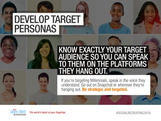 The world’s talent at your ﬁngertips #SOCIALRECRUITING2016
DEVELOP TARGET
PERSONAS
KNOW EXACTLY YOUR TARGET
AUDIENCE SO YOU CAN SPEAK
TO THEM ON THE PLATFORMS
THEY HANG OUT.
If you're targeting Millennials, speak in the voice they
understand. Go out on Snapchat or wherever they're
hanging out. Be strategic and targeted.
 