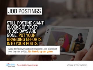 The world’s talent at your ﬁngertips #SOCIALRECRUITING2016
JOB POSTINGS
STILL POSTING GIANT
BLOCKS OF TEXT?
THOSE DAYS ARE
GONE. PUT YOUR
BRANDING EFFORTS
INTO YOUR POSTS.
Make them clever and conversational. Add a photo of
your team or a video. It's time to up our game.
 