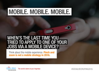 The world’s talent at your ﬁngertips #SOCIALRECRUITING2016
MOBILE. MOBILE. MOBILE.
WHEN’S THE LAST TIME YOU
TRIED TO APPLY TO ONE OF YOUR
JOBS VIA A MOBILE DEVICE?
Think about the mobile experience. Pinch and
zoom is not a mobile strategy in 2016.
 
