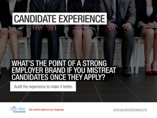 The world’s talent at your ﬁngertips #SOCIALRECRUITING2016
CANDIDATE EXPERIENCE
WHAT’S THE POINT OF A STRONG
EMPLOYER BRAND IF YOU MISTREAT
CANDIDATES ONCE THEY APPLY?
Audit the experience to make it better.
 