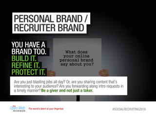 The world’s talent at your ﬁngertips #SOCIALRECRUITING2016
PERSONAL BRAND /
RECRUITER BRAND
YOU HAVE A
BRAND TOO.
BUILD IT.
REFINE IT.
PROTECT IT.
Are you just blasting jobs all day? Or, are you sharing content that's
interesting to your audience? Are you forwarding along intro requests in
a timely manner?Be a giver and not just a taker.
 