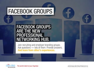 The world’s talent at your ﬁngertips #SOCIALRECRUITING2016
FACEBOOK GROUPS
FACEBOOK GROUPS
ARE THE NEW
PROFESSIONAL
NETWORKING HUB.
Join recruiting and employer branding groups.
Ask questions — lots of them. Provide answers.
And learn from other's experiences.
 