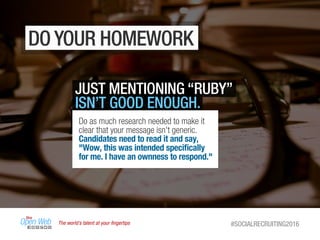 The world’s talent at your ﬁngertips #SOCIALRECRUITING2016
DO YOUR HOMEWORK
JUST MENTIONING “RUBY”
ISN’T GOOD ENOUGH.
Do as much research needed to make it
clear that your message isn't generic.
Candidates need to read it and say,
"Wow, this was intended speciﬁcally
for me. I have an ownness to respond."
 