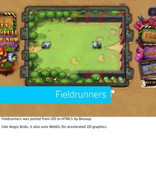 Fieldrunners

Fieldrunners was ported from iOS to HTML5 by Bocoup.

Like Angry Birds, it also uses WebGL for accelerated 2...