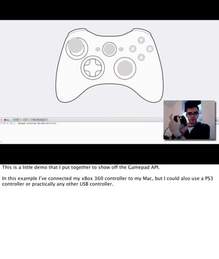 This is a little demo that I put together to show off the Gamepad API.

In this example I’ve connected my xBox 360 controller to my Mac, but I could also use a PS3
controller or practically any other USB controller.
 