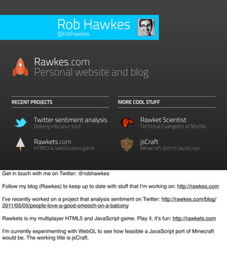Rob Hawkes
                       @robhawkes




             Rawkes.com
             Personal website and blog

    RECENT PROJECTS                               MORE COOL STUFF


             Twitter sentiment analysis                     Rawket Scientist
             Delving into your soul                         Technical Evangelist at Mozilla


             Rawkets.com                                    jsCraft
             HTML5 & WebSockets game                        Minecraft port to JavaScript



Get in touch with me on Twitter: @robhawkes

Follow my blog (Rawkes) to keep up to date with stuff that I’m working on: http://rawkes.com

I’ve recently worked on a project that analysis sentiment on Twitter: http://rawkes.com/blog/
2011/05/05/people-love-a-good-smooch-on-a-balcony

Rawkets is my multiplayer HTML5 and JavaScript game. Play it, it’s fun: http://rawkets.com

I’m currently experimenting with WebGL to see how feasible a JavaScript port of Minecraft
would be. The working title is jsCraft.
 