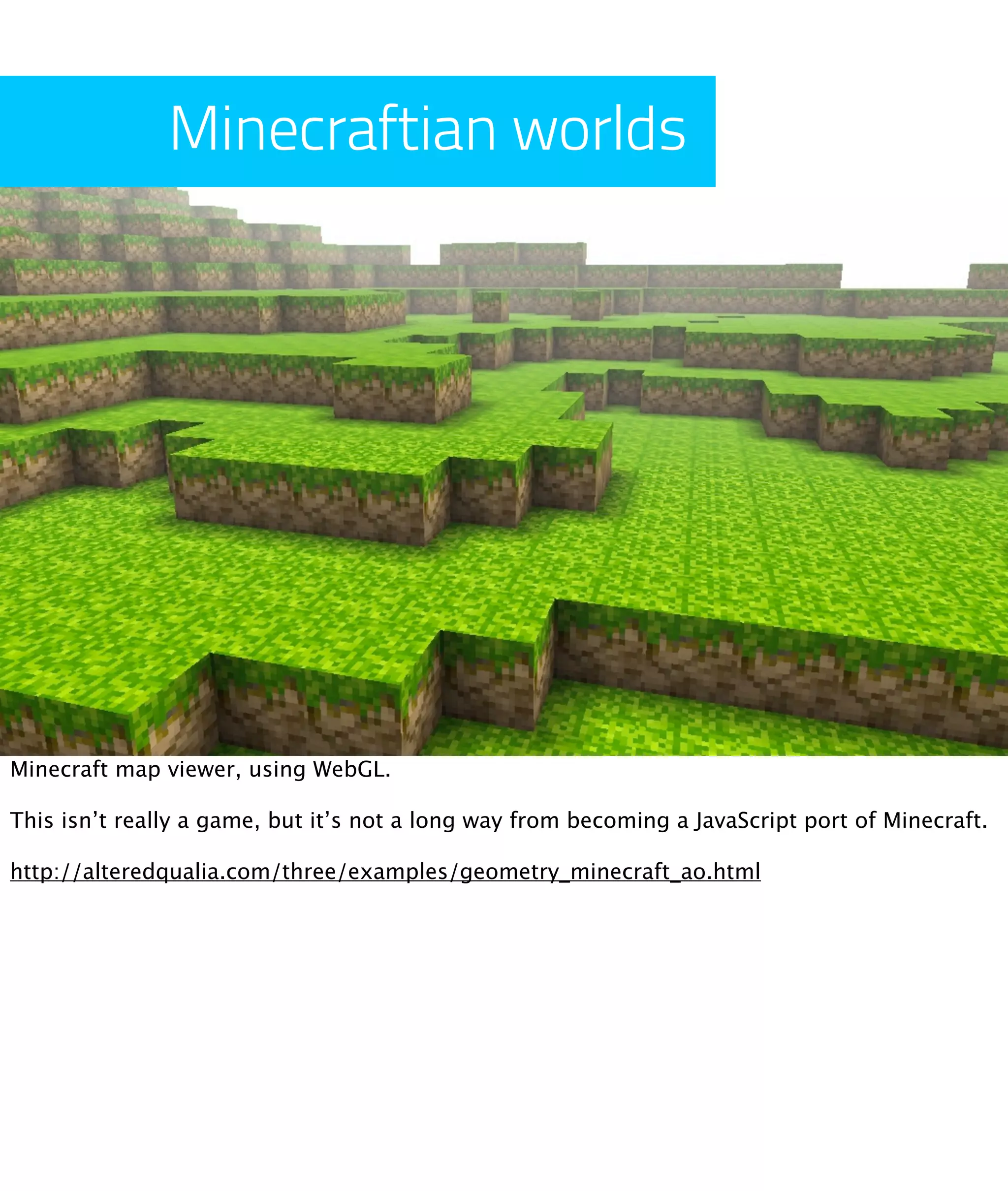 Minecraftian worlds




Minecraft map viewer, using WebGL.

This isn’t really a game, but it’s not a long way from becoming a JavaScript port of Minecraft.

http://alteredqualia.com/three/examples/geometry_minecraft_ao.html
 