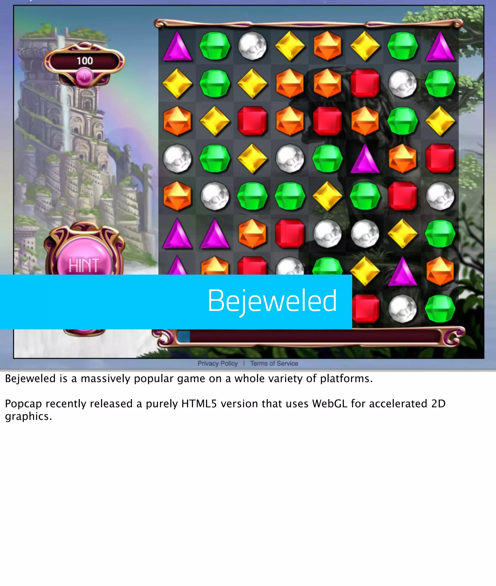 Bejeweled

Bejeweled is a massively popular game on a whole variety of platforms.

Popcap recently released a purely HTML5 version that uses WebGL for accelerated 2D
graphics.
 