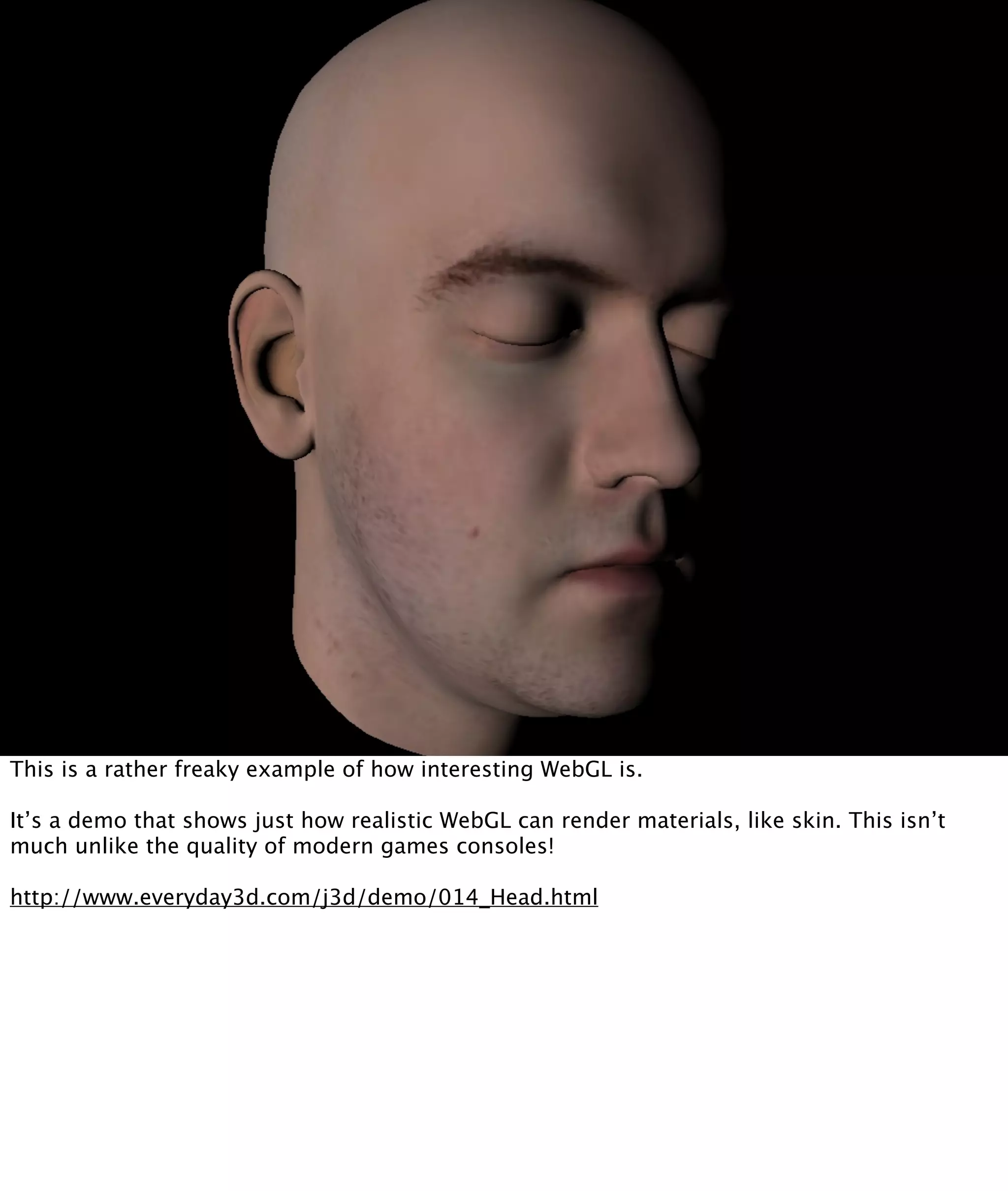 This is a rather freaky example of how interesting WebGL is.

It’s a demo that shows just how realistic WebGL can render materials, like skin. This isn’t
much unlike the quality of modern games consoles!

http://www.everyday3d.com/j3d/demo/014_Head.html
 