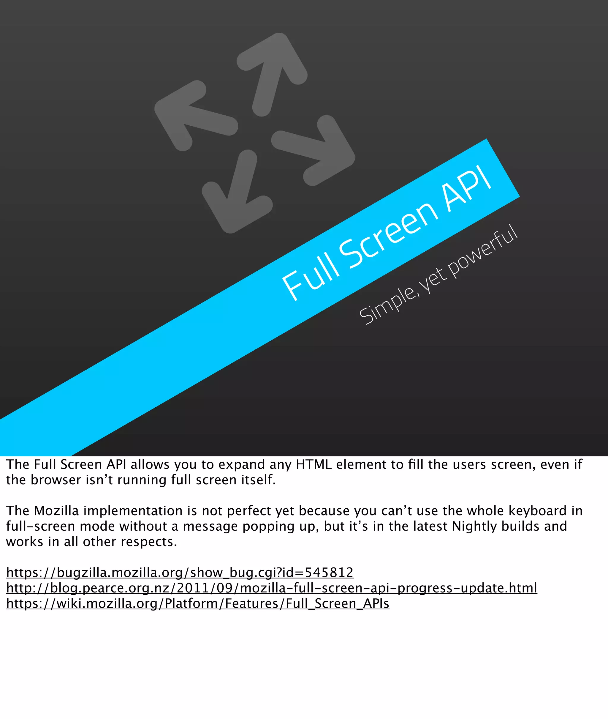 PI
                                                          n  A
                                                    re  e           ul
                                                 Sc             we
                                                                  rf
                                             ull           et
                                                              po
                                            F      im
                                                      ple
                                                         ,y
                                                        S




The Full Screen API allows you to expand any HTML element to ﬁll the users screen, even if
the browser isn’t running full screen itself.

The Mozilla implementation is not perfect yet because you can’t use the whole keyboard in
full-screen mode without a message popping up, but it’s in the latest Nightly builds and
works in all other respects.

https://bugzilla.mozilla.org/show_bug.cgi?id=545812
http://blog.pearce.org.nz/2011/09/mozilla-full-screen-api-progress-update.html
https://wiki.mozilla.org/Platform/Features/Full_Screen_APIs
 