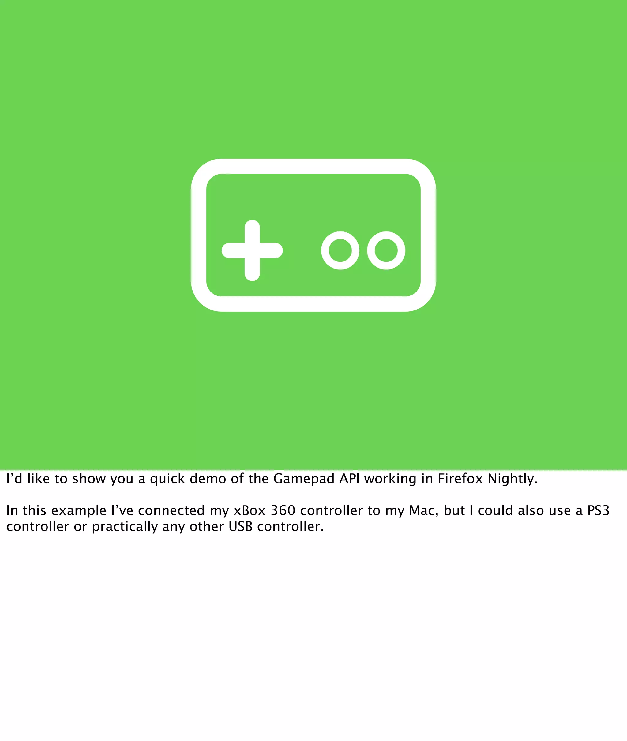 I’d like to show you a quick demo of the Gamepad API working in Firefox Nightly.

In this example I’ve connected my xBox 360 controller to my Mac, but I could also use a PS3
controller or practically any other USB controller.
 