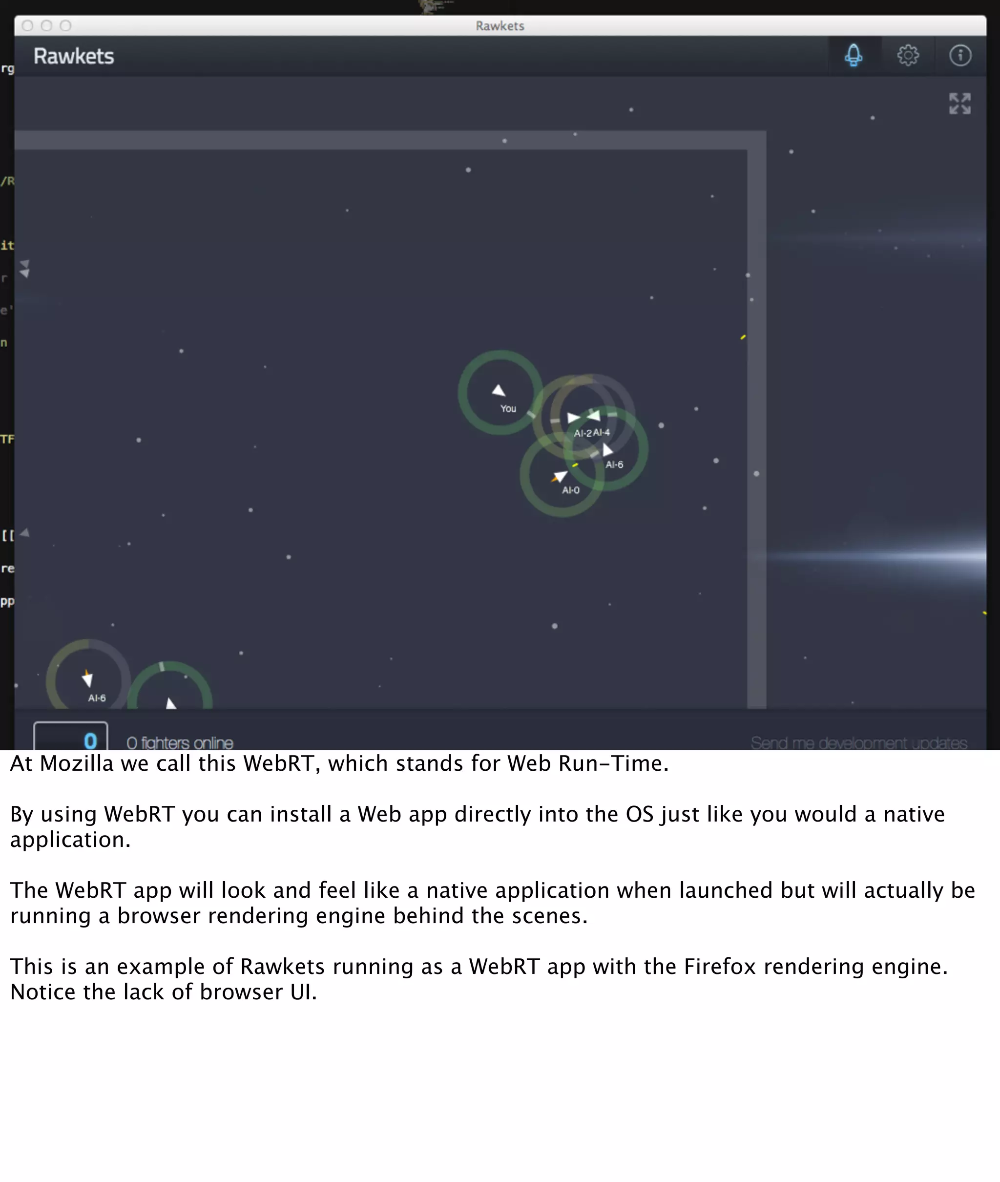 At Mozilla we call this WebRT, which stands for Web Run-Time.

By using WebRT you can install a Web app directly into the OS just like you would a native
application.

The WebRT app will look and feel like a native application when launched but will actually be
running a browser rendering engine behind the scenes.

This is an example of Rawkets running as a WebRT app with the Firefox rendering engine.
Notice the lack of browser UI.
 