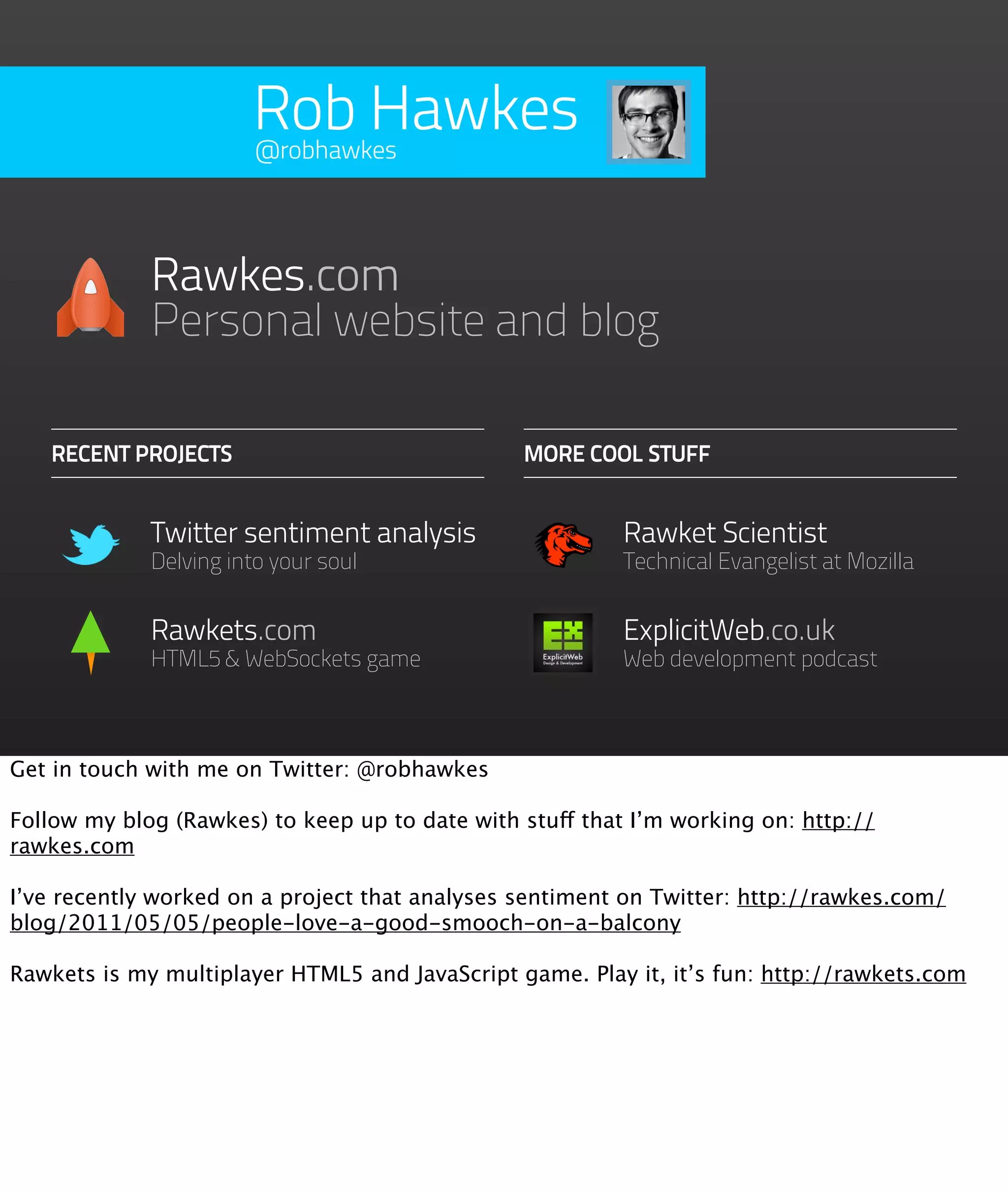 Rob Hawkes
                       @robhawkes




             Rawkes.com
             Personal website and blog

   RECENT PROJECTS                              MORE COOL STUFF


             Twitter sentiment analysis                   Rawket Scientist
             Delving into your soul                       Technical Evangelist at Mozilla


             Rawkets.com                                  ExplicitWeb.co.uk
             HTML5 & WebSockets game                      Web development podcast



Get in touch with me on Twitter: @robhawkes

Follow my blog (Rawkes) to keep up to date with stuff that I’m working on: http://
rawkes.com

I’ve recently worked on a project that analyses sentiment on Twitter: http://rawkes.com/
blog/2011/05/05/people-love-a-good-smooch-on-a-balcony

Rawkets is my multiplayer HTML5 and JavaScript game. Play it, it’s fun: http://rawkets.com
 