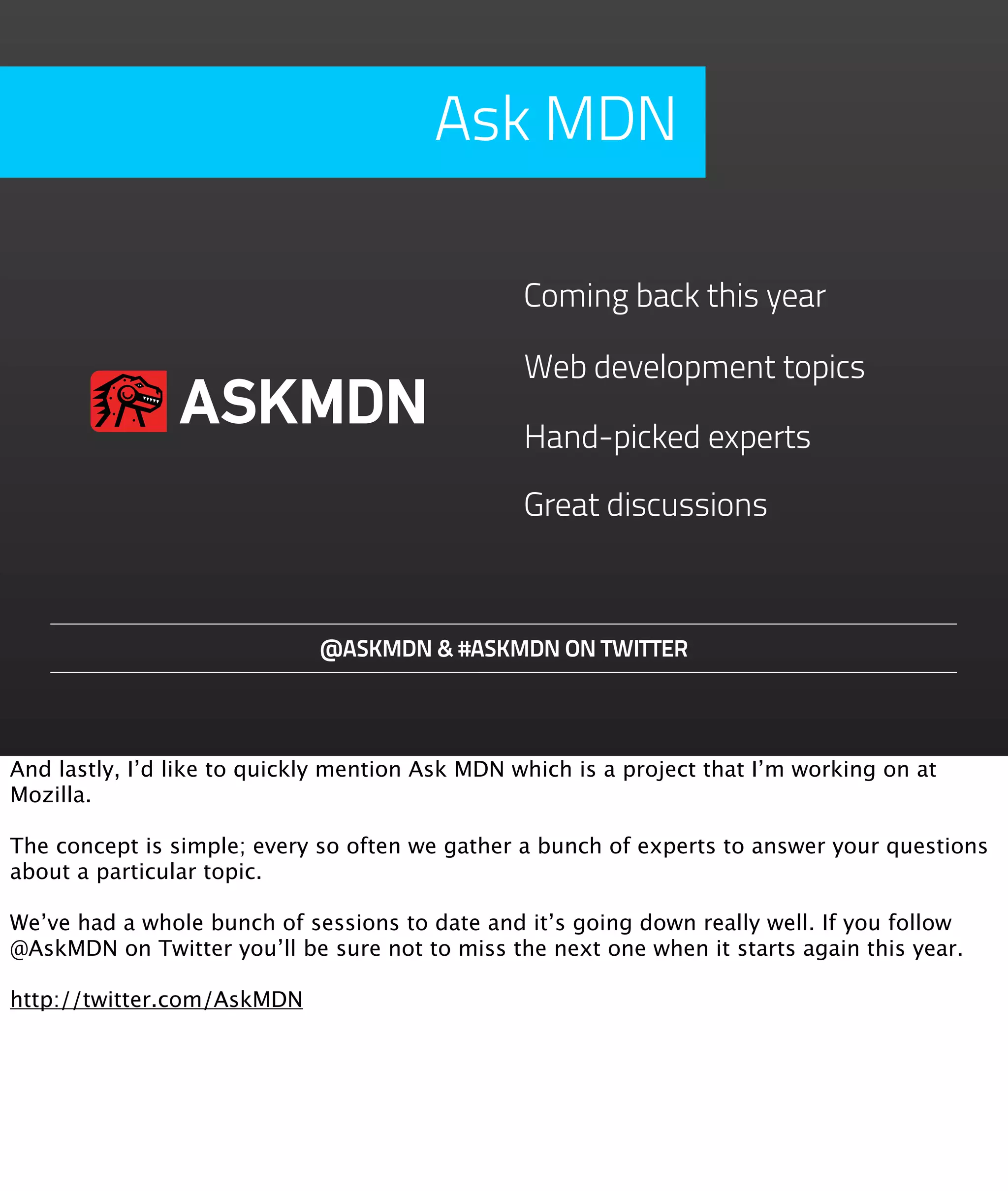 Ask MDN

                                                 Coming back this year

                                                 Web development topics
                ASKMDN                           Hand-picked experts

                                                 Great discussions



                             @ASKMDN & #ASKMDN ON TWITTER




And lastly, I’d like to quickly mention Ask MDN which is a project that I’m working on at
Mozilla.

The concept is simple; every so often we gather a bunch of experts to answer your questions
about a particular topic.

We’ve had a whole bunch of sessions to date and it’s going down really well. If you follow
@AskMDN on Twitter you’ll be sure not to miss the next one when it starts again this year.

http://twitter.com/AskMDN
 