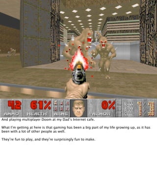 And playing multiplayer Doom at my Dad’s Internet cafe.

What I’m getting at here is that gaming has been a big part of my life growing up, as it has
been with a lot of other people as well.

They’re fun to play, and they’re surprisingly fun to make.
 