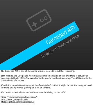 P I
                                                          d A
                                                     p a           eb
                                                   me         he
                                                                 W
                                                 Ga      et
                                                            ot
                                                       ol
                                                     ns co
                                                     he
                                                   gt
                                                gin
                                            Brin



The Gamepad API is one of the major improvements to input that is coming.

Both Mozilla and Google are working an an implementation of this and there is actually an
experimental build of Firefox available to the public that has it working. The API is also in the
Canary build of Chrome.

What I ﬁnd most interesting about the Gamepad API is that it might be just the thing we need
to ﬁnally justify HTML5 gaming on a TV or console.

Who wants to use a keyboard and mouse while sitting on the sofa?

https://wiki.mozilla.org/GamepadAPI
http://www.gamepadjs.com
https://github.com/jbuck/input.js
 